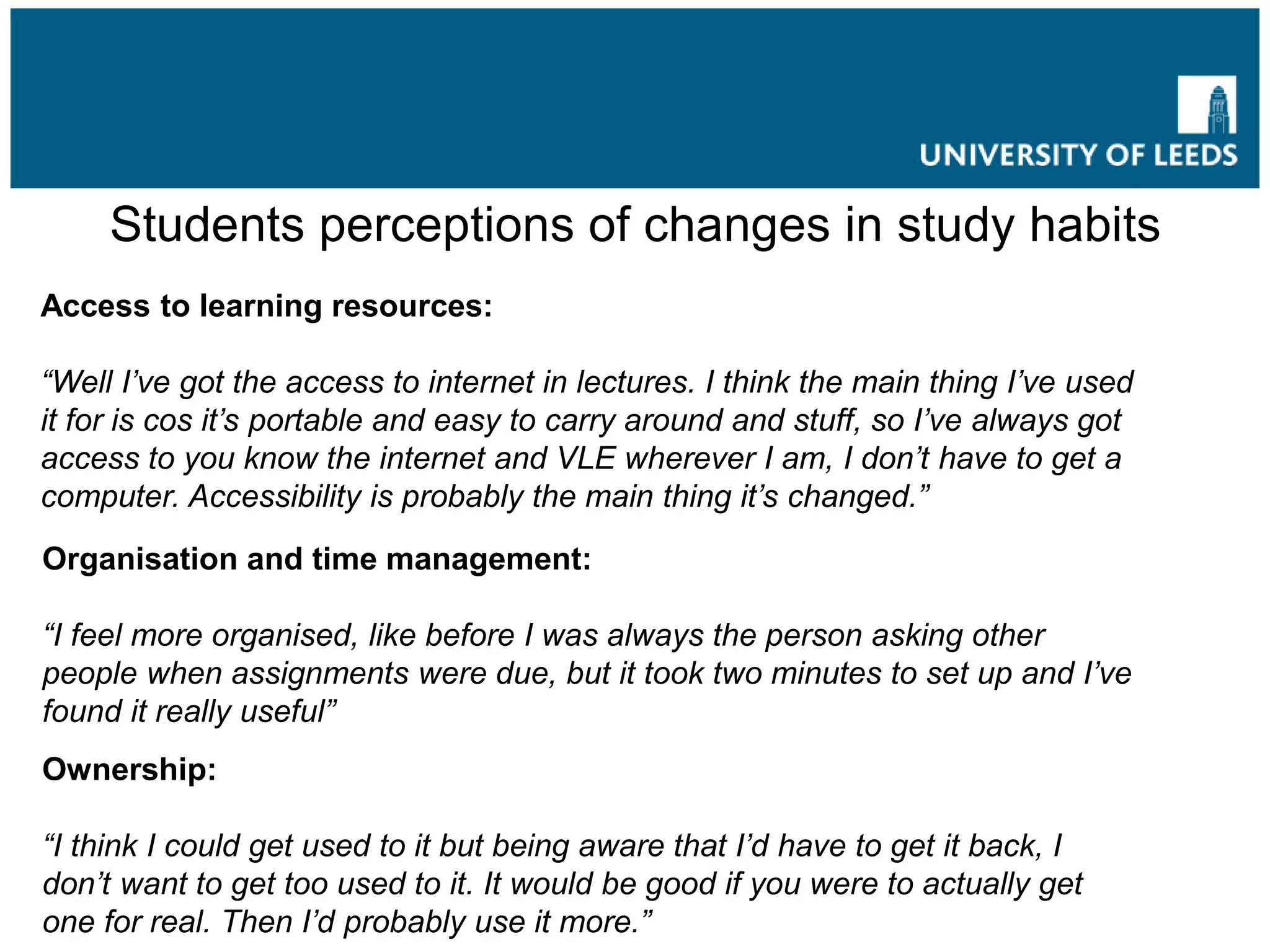 Students perceptions of changes in study habits
Access to learning resources:
“Well I’ve got the access to internet in lectures. I think the main thing I’ve used
it for is cos it’s portable and easy to carry around and stuff, so I’ve always got
access to you know the internet and VLE wherever I am, I don’t have to get a
computer. Accessibility is probably the main thing it’s changed.”
Organisation and time management:
“I feel more organised, like before I was always the person asking other
people when assignments were due, but it took two minutes to set up and I’ve
found it really useful”
Ownership:
“I think I could get used to it but being aware that I’d have to get it back, I
don’t want to get too used to it. It would be good if you were to actually get
one for real. Then I’d probably use it more.”
 