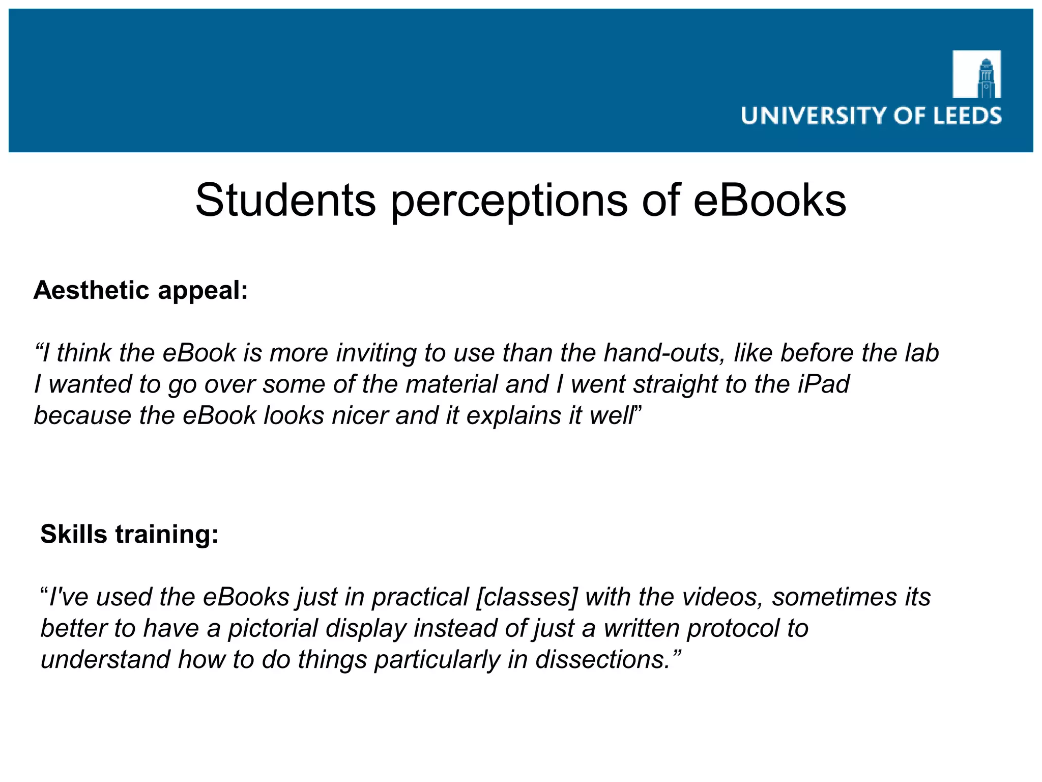 Students perceptions of eBooks
Aesthetic appeal:
“I think the eBook is more inviting to use than the hand-outs, like before the lab
I wanted to go over some of the material and I went straight to the iPad
because the eBook looks nicer and it explains it well”
Skills training:
“I've used the eBooks just in practical [classes] with the videos, sometimes its
better to have a pictorial display instead of just a written protocol to
understand how to do things particularly in dissections.”
 