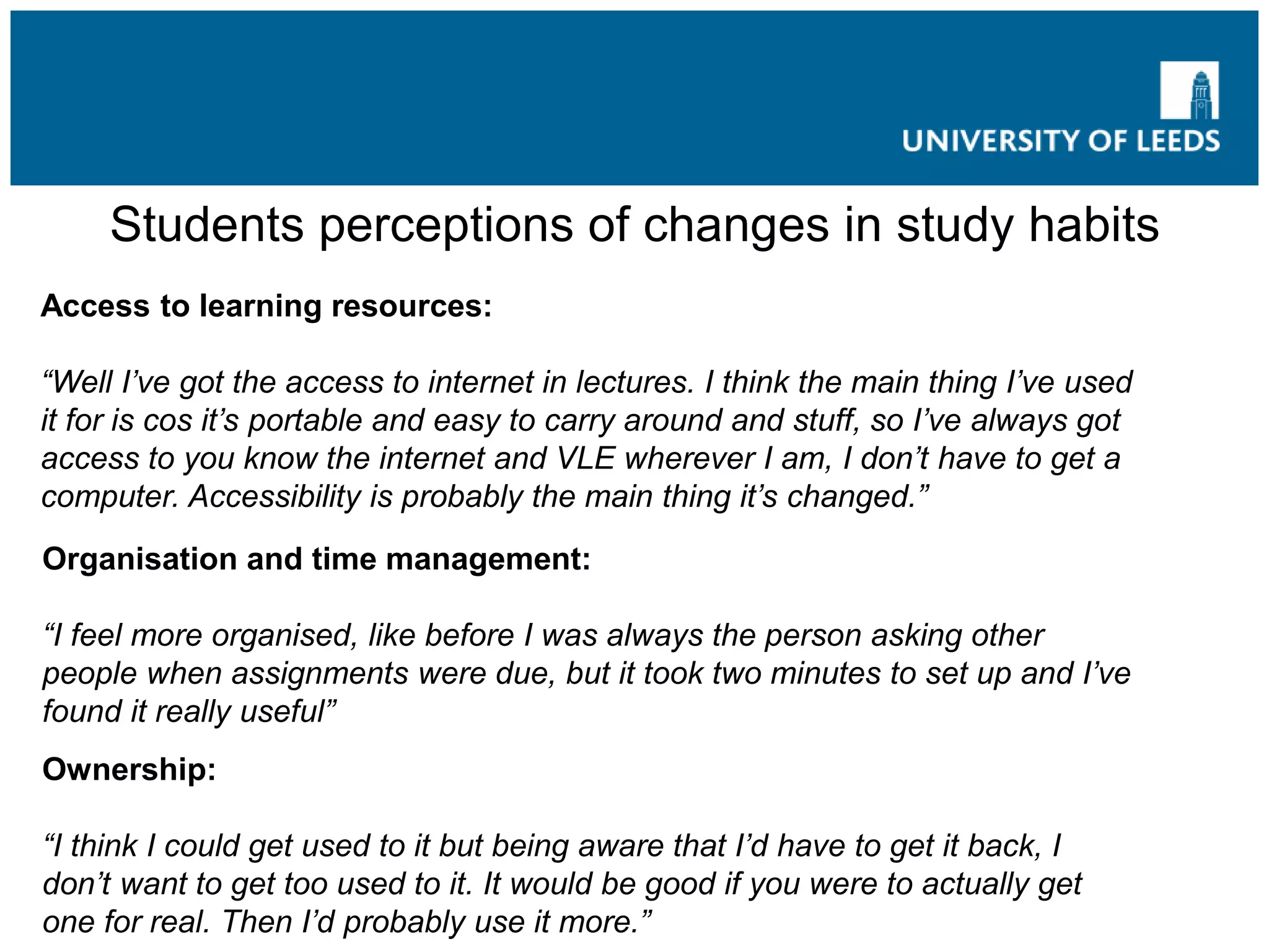 Students perceptions of changes in study habits
Access to learning resources:
“Well I’ve got the access to internet in lectures. I think the main thing I’ve used
it for is cos it’s portable and easy to carry around and stuff, so I’ve always got
access to you know the internet and VLE wherever I am, I don’t have to get a
computer. Accessibility is probably the main thing it’s changed.”
Organisation and time management:
“I feel more organised, like before I was always the person asking other
people when assignments were due, but it took two minutes to set up and I’ve
found it really useful”
Ownership:
“I think I could get used to it but being aware that I’d have to get it back, I
don’t want to get too used to it. It would be good if you were to actually get
one for real. Then I’d probably use it more.”
 