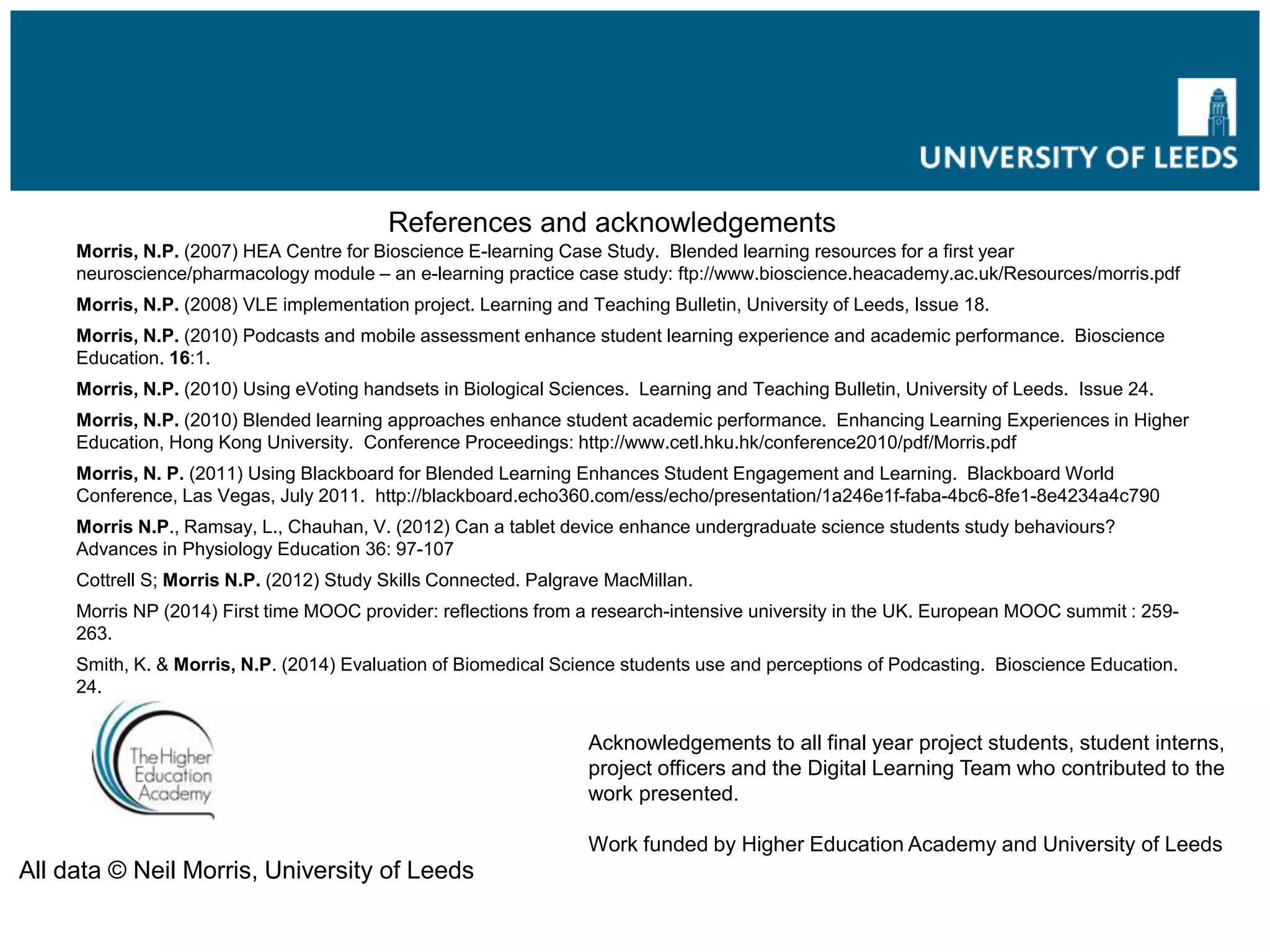 References and acknowledgements
Morris, N.P. (2007) HEA Centre for Bioscience E-learning Case Study. Blended learning resources for a first year
neuroscience/pharmacology module – an e-learning practice case study: ftp://www.bioscience.heacademy.ac.uk/Resources/morris.pdf
Morris, N.P. (2008) VLE implementation project. Learning and Teaching Bulletin, University of Leeds, Issue 18.
Morris, N.P. (2010) Podcasts and mobile assessment enhance student learning experience and academic performance. Bioscience
Education. 16:1.
Morris, N.P. (2010) Using eVoting handsets in Biological Sciences. Learning and Teaching Bulletin, University of Leeds. Issue 24.
Morris, N.P. (2010) Blended learning approaches enhance student academic performance. Enhancing Learning Experiences in Higher
Education, Hong Kong University. Conference Proceedings: http://www.cetl.hku.hk/conference2010/pdf/Morris.pdf
Morris, N. P. (2011) Using Blackboard for Blended Learning Enhances Student Engagement and Learning. Blackboard World
Conference, Las Vegas, July 2011. http://blackboard.echo360.com/ess/echo/presentation/1a246e1f-faba-4bc6-8fe1-8e4234a4c790
Morris N.P., Ramsay, L., Chauhan, V. (2012) Can a tablet device enhance undergraduate science students study behaviours?
Advances in Physiology Education 36: 97-107
Cottrell S; Morris N.P. (2012) Study Skills Connected. Palgrave MacMillan.
Morris NP (2014) First time MOOC provider: reflections from a research-intensive university in the UK. European MOOC summit : 259-
263.
Smith, K. & Morris, N.P. (2014) Evaluation of Biomedical Science students use and perceptions of Podcasting. Bioscience Education.
24.
Acknowledgements to all final year project students, student interns,
project officers and the Digital Learning Team who contributed to the
work presented.
Work funded by Higher Education Academy and University of Leeds
All data © Neil Morris, University of Leeds
Future online learning strategy
 