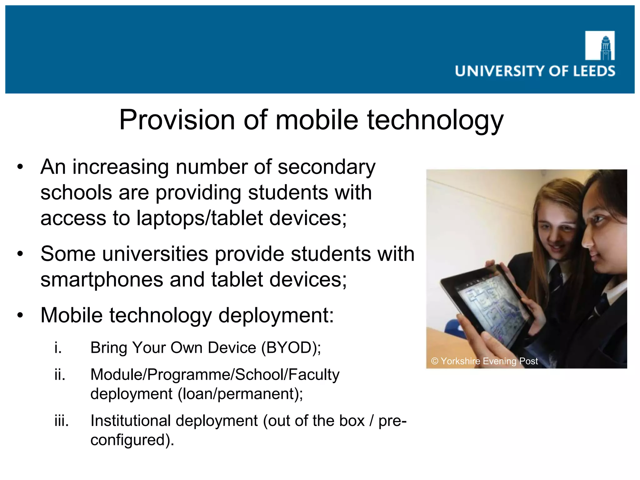 Provision of mobile technology
• An increasing number of secondary
schools are providing students with
access to laptops/tablet devices;
• Some universities provide students with
smartphones and tablet devices;
• Mobile technology deployment:
i. Bring Your Own Device (BYOD);
ii. Module/Programme/School/Faculty
deployment (loan/permanent);
iii. Institutional deployment (out of the box / pre-
configured).
© Yorkshire Evening Post
 