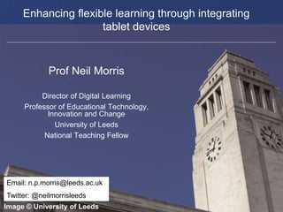 Faculty of Biological Sciences
Enhancing flexible learning through integrating
tablet devices
Prof Neil Morris
Director of Digital Learning
Professor of Educational Technology,
Innovation and Change
University of Leeds
National Teaching Fellow
Image © University of Leeds
Email: n.p.morris@leeds.ac.uk
Twitter: @neilmorrisleeds
 