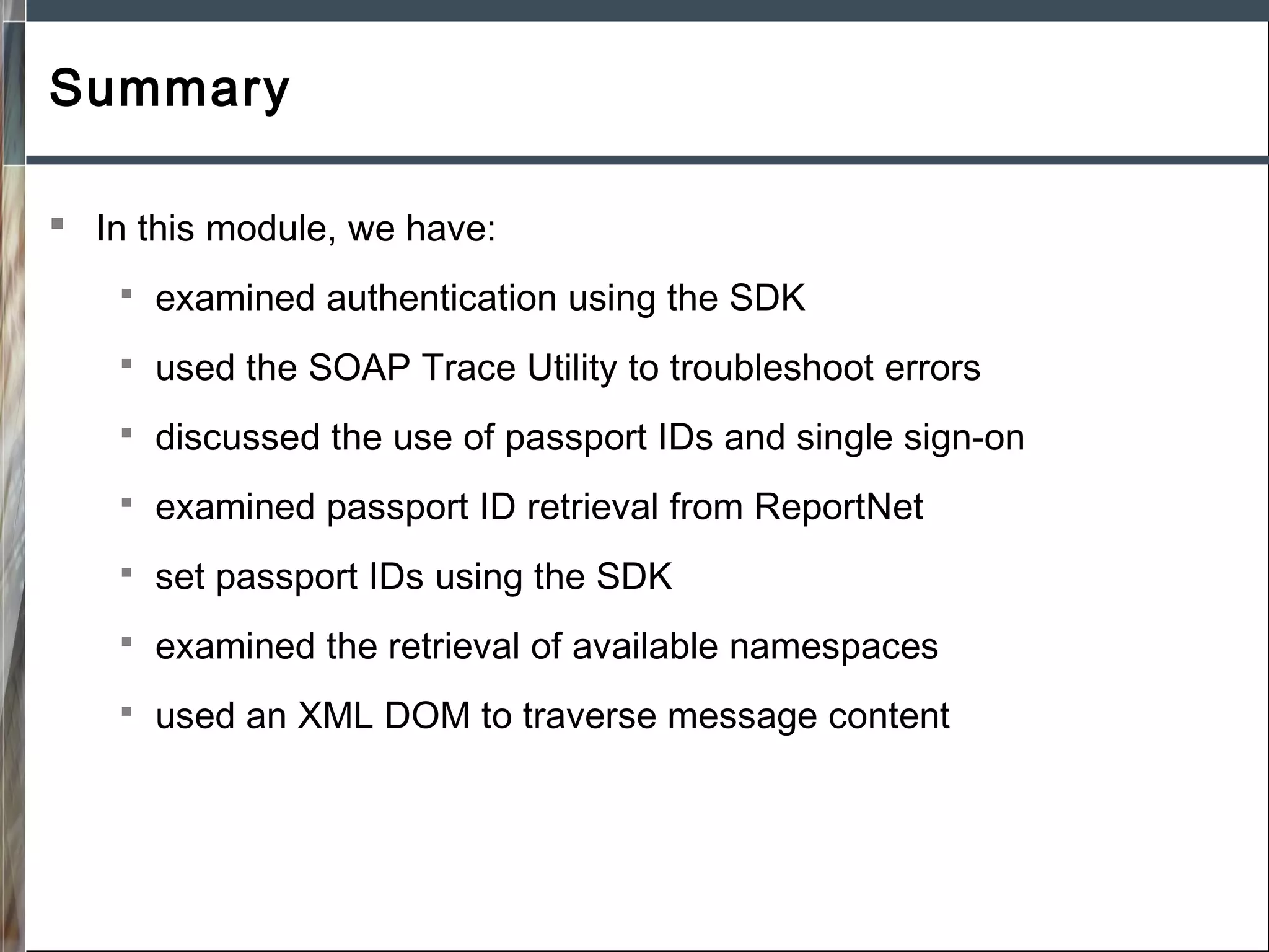 Summary
 In this module, we have:


examined authentication using the SDK



used the SOAP Trace Utility to troubleshoot errors



discussed the use of passport IDs and single sign-on



examined passport ID retrieval from ReportNet



set passport IDs using the SDK



examined the retrieval of available namespaces



used an XML DOM to traverse message content

 