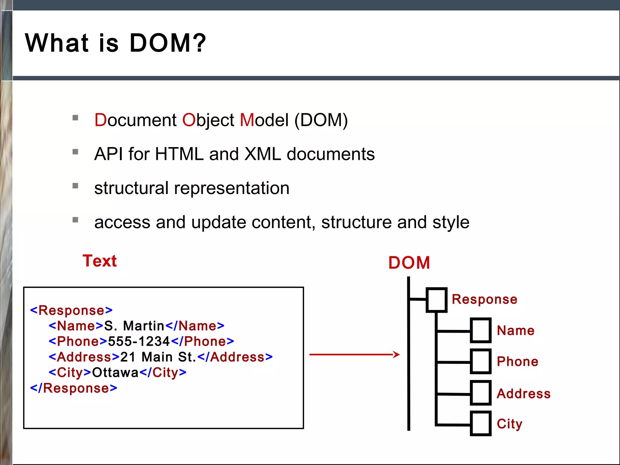 What is DOM?
 Document Object Model (DOM)
 API for HTML and XML documents
 structural representation
 access and update content, structure and style
Text
<Response>
<Name>S. Martin</Name>
<Phone>555-1234</Phone>
<Address>21 Main St.</Address>
<City>Ottawa</City>
</Response>

DOM
Response
Name
Phone
Address
City

 