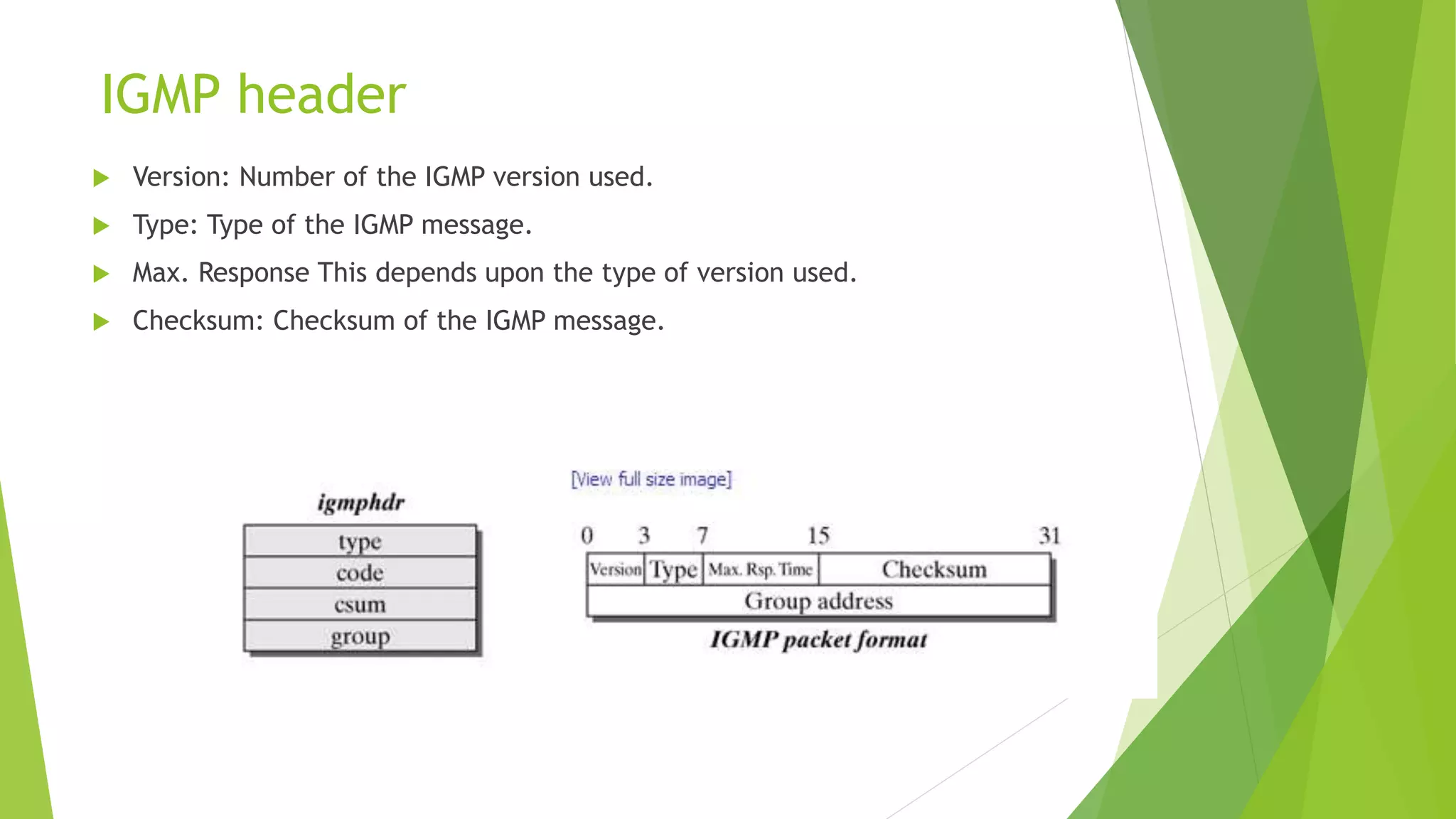 IGMP header
 Version: Number of the IGMP version used.
 Type: Type of the IGMP message.
 Max. Response This depends upon the type of version used.
 Checksum: Checksum of the IGMP message.
 