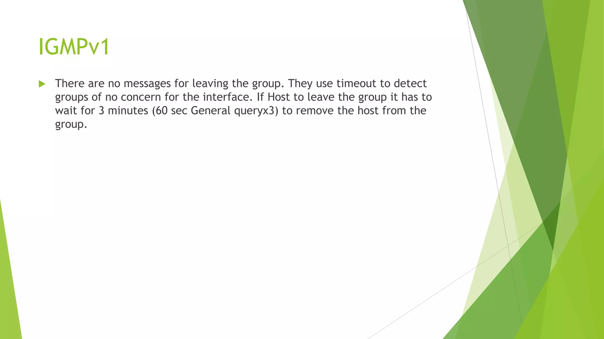 IGMPv1
 There are no messages for leaving the group. They use timeout to detect
groups of no concern for the interface. If Host to leave the group it has to
wait for 3 minutes (60 sec General queryx3) to remove the host from the
group.
 