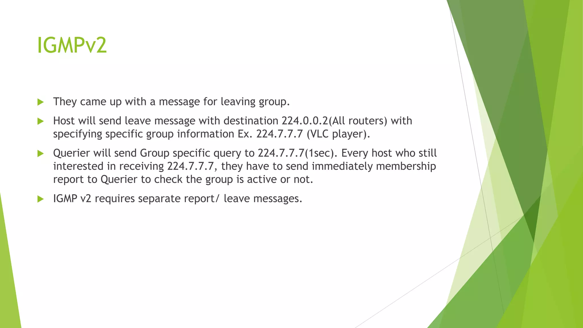 IGMPv2
 They came up with a message for leaving group.
 Host will send leave message with destination 224.0.0.2(All routers) with
specifying specific group information Ex. 224.7.7.7 (VLC player).
 Querier will send Group specific query to 224.7.7.7(1sec). Every host who still
interested in receiving 224.7.7.7, they have to send immediately membership
report to Querier to check the group is active or not.
 IGMP v2 requires separate report/ leave messages.
 