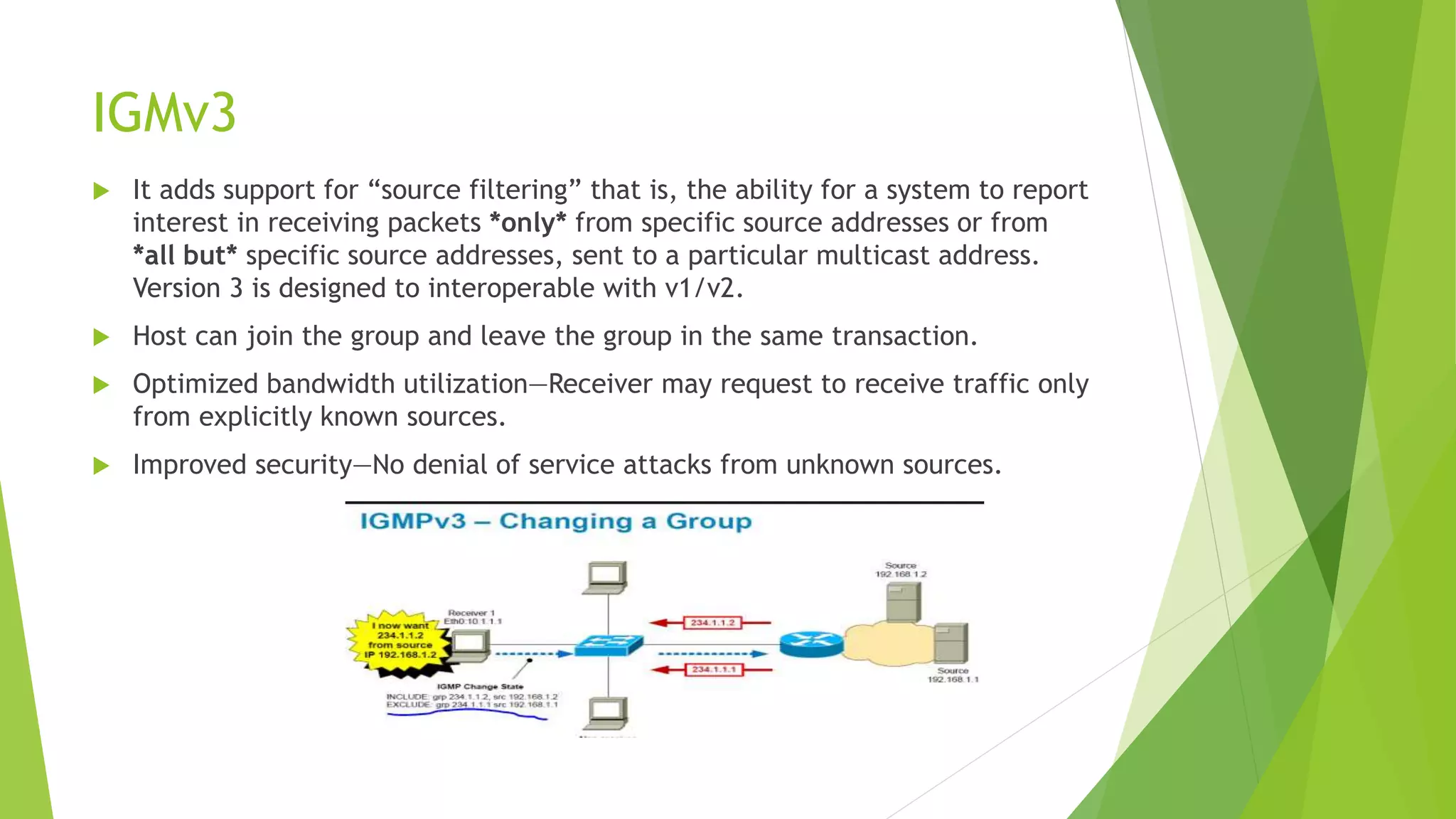 IGMv3
 It adds support for “source filtering” that is, the ability for a system to report
interest in receiving packets *only* from specific source addresses or from
*all but* specific source addresses, sent to a particular multicast address.
Version 3 is designed to interoperable with v1/v2.
 Host can join the group and leave the group in the same transaction.
 Optimized bandwidth utilization—Receiver may request to receive traffic only
from explicitly known sources.
 Improved security—No denial of service attacks from unknown sources.
 