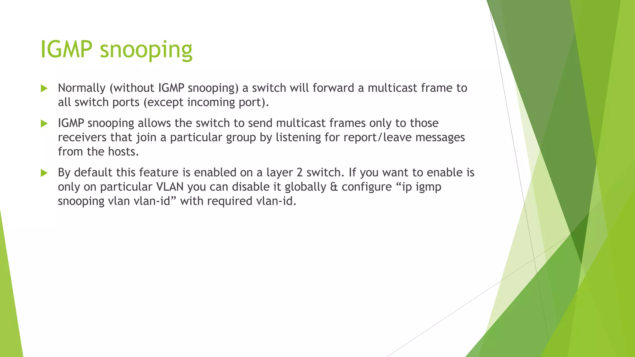 IGMP snooping
 Normally (without IGMP snooping) a switch will forward a multicast frame to
all switch ports (except incoming port).
 IGMP snooping allows the switch to send multicast frames only to those
receivers that join a particular group by listening for report/leave messages
from the hosts.
 By default this feature is enabled on a layer 2 switch. If you want to enable is
only on particular VLAN you can disable it globally & configure “ip igmp
snooping vlan vlan-id” with required vlan-id.
 