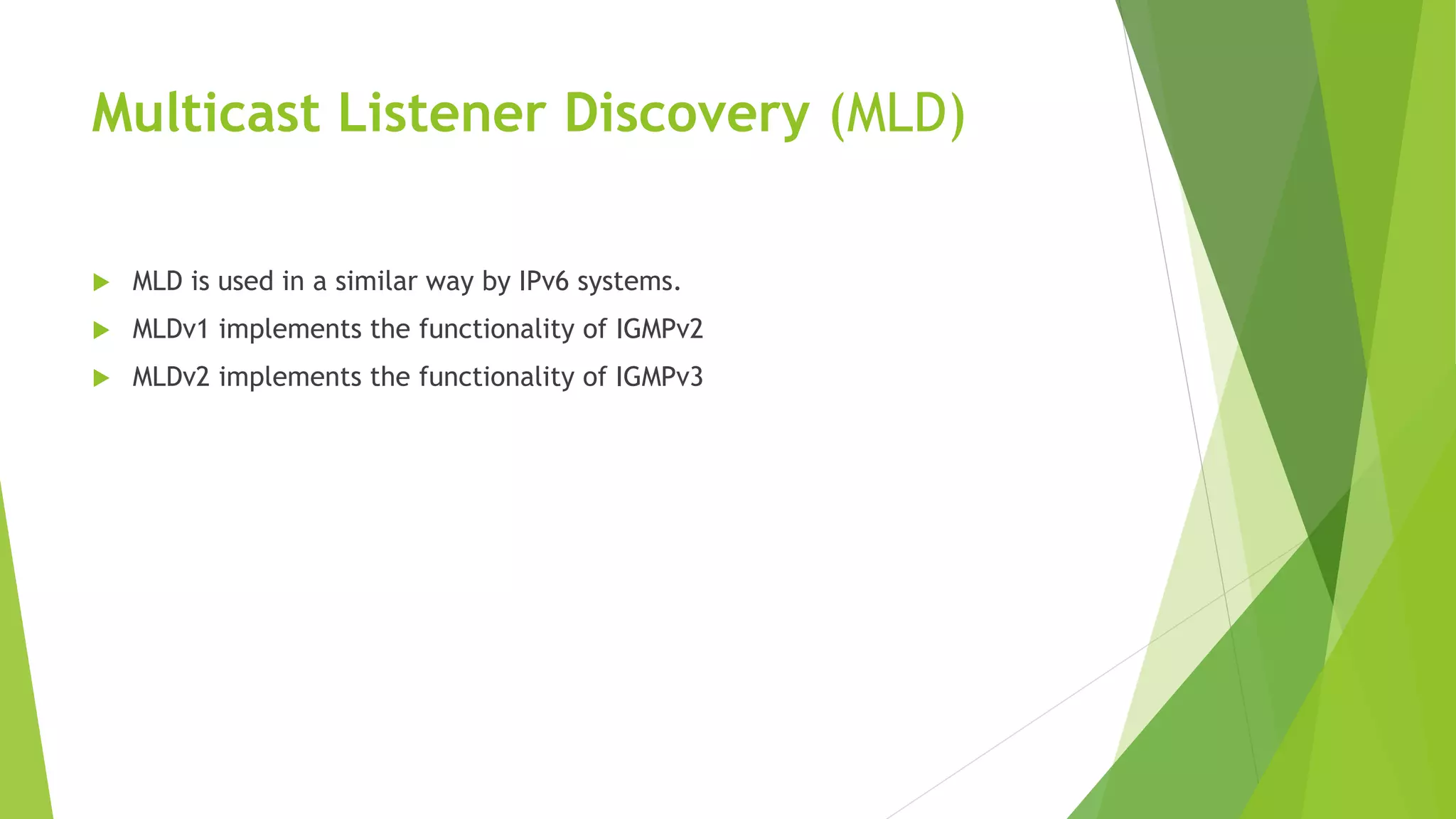 Multicast Listener Discovery (MLD)
 MLD is used in a similar way by IPv6 systems.
 MLDv1 implements the functionality of IGMPv2
 MLDv2 implements the functionality of IGMPv3
 