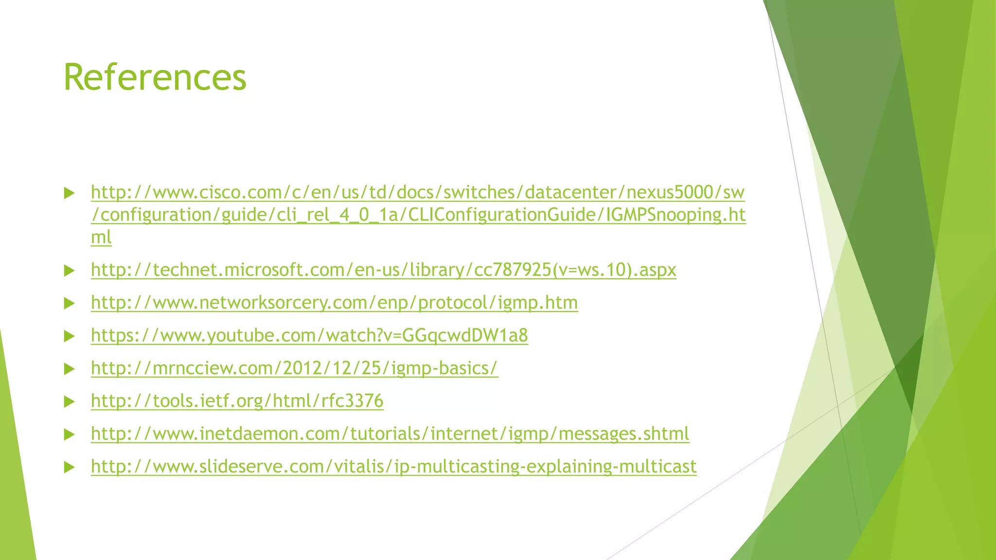 References
 http://www.cisco.com/c/en/us/td/docs/switches/datacenter/nexus5000/sw
/configuration/guide/cli_rel_4_0_1a/CLIConfigurationGuide/IGMPSnooping.ht
ml
 http://technet.microsoft.com/en-us/library/cc787925(v=ws.10).aspx
 http://www.networksorcery.com/enp/protocol/igmp.htm
 https://www.youtube.com/watch?v=GGqcwdDW1a8
 http://mrncciew.com/2012/12/25/igmp-basics/
 http://tools.ietf.org/html/rfc3376
 http://www.inetdaemon.com/tutorials/internet/igmp/messages.shtml
 http://www.slideserve.com/vitalis/ip-multicasting-explaining-multicast
 