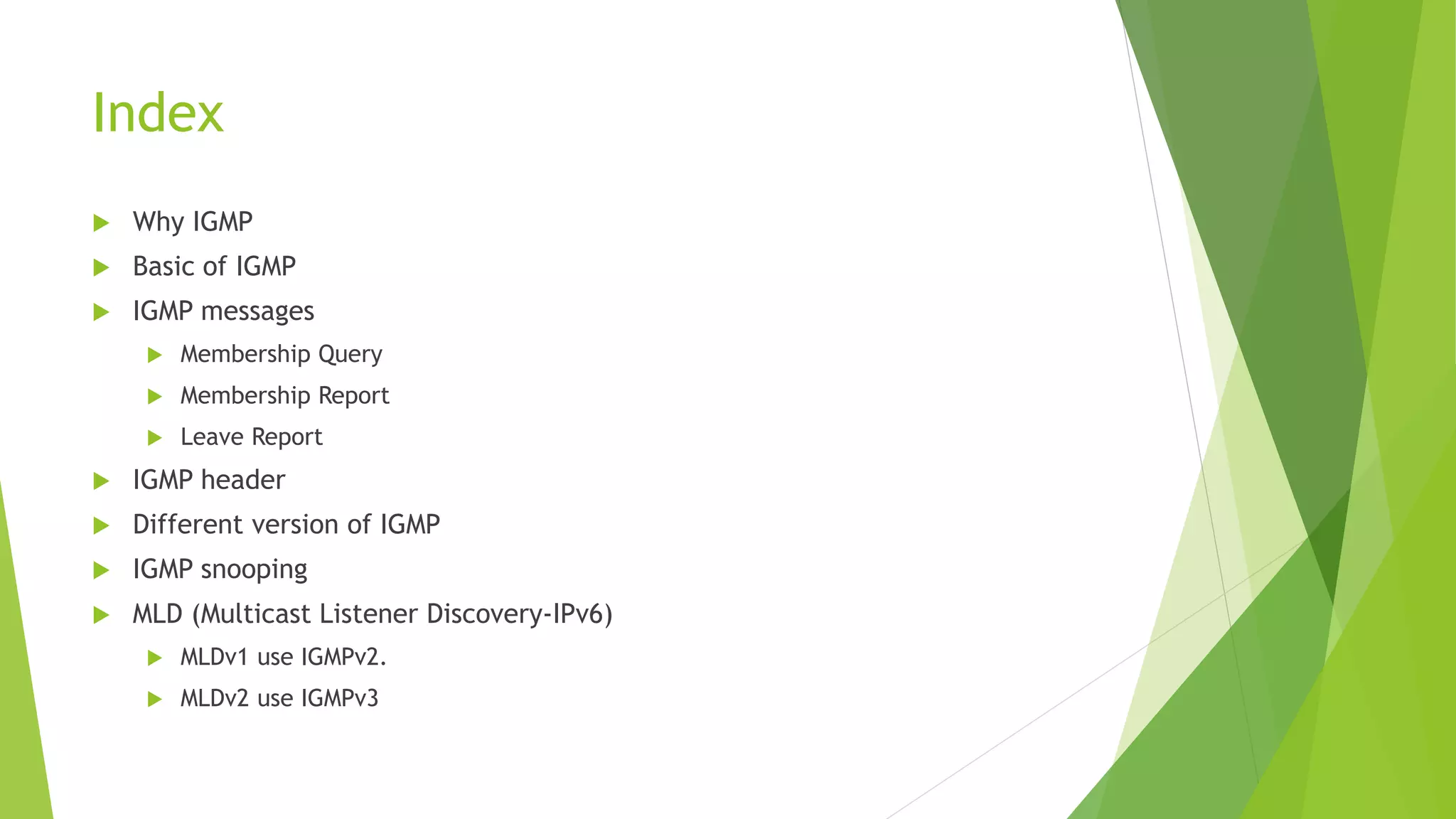 Index
 Why IGMP
 Basic of IGMP
 IGMP messages
 Membership Query
 Membership Report
 Leave Report
 IGMP header
 Different version of IGMP
 IGMP snooping
 MLD (Multicast Listener Discovery-IPv6)
 MLDv1 use IGMPv2.
 MLDv2 use IGMPv3
 