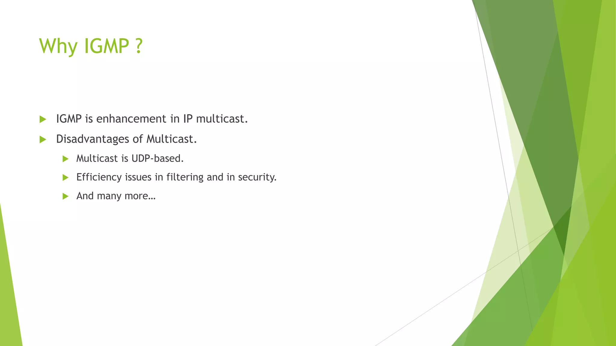 Why IGMP ?
 IGMP is enhancement in IP multicast.
 Disadvantages of Multicast.
 Multicast is UDP-based.
 Efficiency issues in filtering and in security.
 And many more…
 