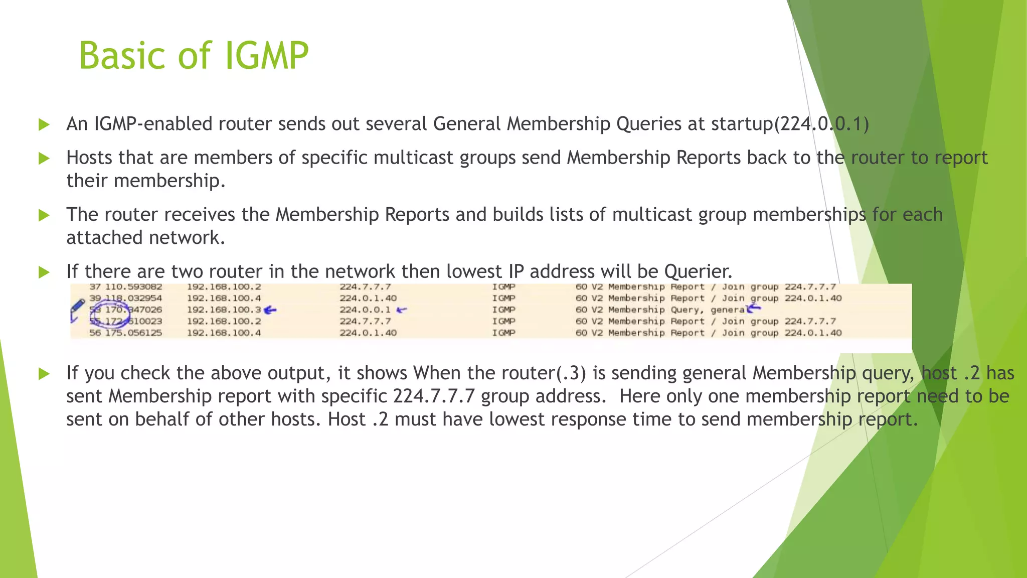 Basic of IGMP
 An IGMP-enabled router sends out several General Membership Queries at startup(224.0.0.1)
 Hosts that are members of specific multicast groups send Membership Reports back to the router to report
their membership.
 The router receives the Membership Reports and builds lists of multicast group memberships for each
attached network.
 If there are two router in the network then lowest IP address will be Querier.
 If you check the above output, it shows When the router(.3) is sending general Membership query, host .2 has
sent Membership report with specific 224.7.7.7 group address. Here only one membership report need to be
sent on behalf of other hosts. Host .2 must have lowest response time to send membership report.
 
