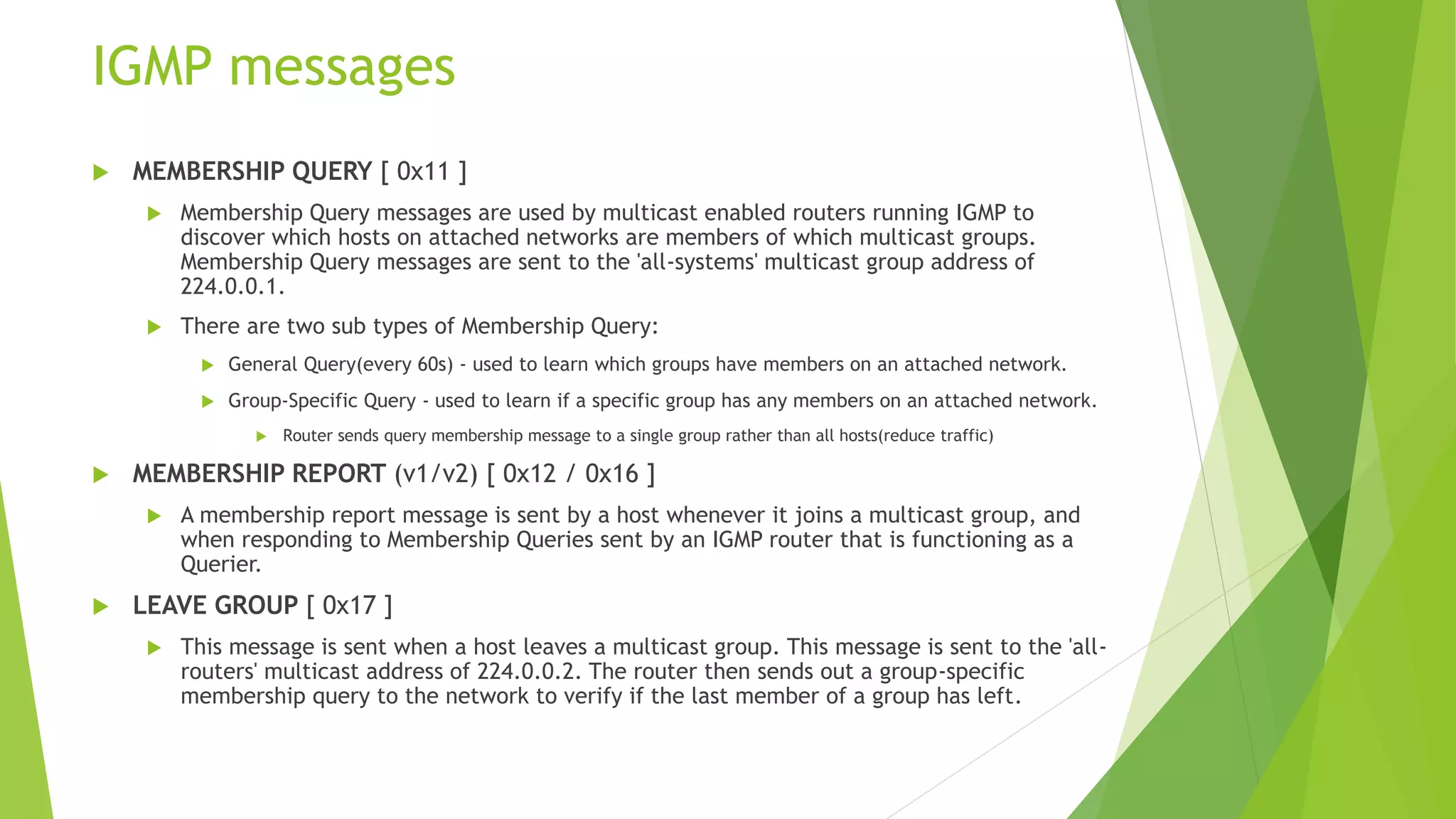 IGMP messages
 MEMBERSHIP QUERY [ 0x11 ]
 Membership Query messages are used by multicast enabled routers running IGMP to
discover which hosts on attached networks are members of which multicast groups.
Membership Query messages are sent to the 'all-systems' multicast group address of
224.0.0.1.
 There are two sub types of Membership Query:
 General Query(every 60s) - used to learn which groups have members on an attached network.
 Group-Specific Query - used to learn if a specific group has any members on an attached network.
 Router sends query membership message to a single group rather than all hosts(reduce traffic)
 MEMBERSHIP REPORT (v1/v2) [ 0x12 / 0x16 ]
 A membership report message is sent by a host whenever it joins a multicast group, and
when responding to Membership Queries sent by an IGMP router that is functioning as a
Querier.
 LEAVE GROUP [ 0x17 ]
 This message is sent when a host leaves a multicast group. This message is sent to the 'all-
routers' multicast address of 224.0.0.2. The router then sends out a group-specific
membership query to the network to verify if the last member of a group has left.
 