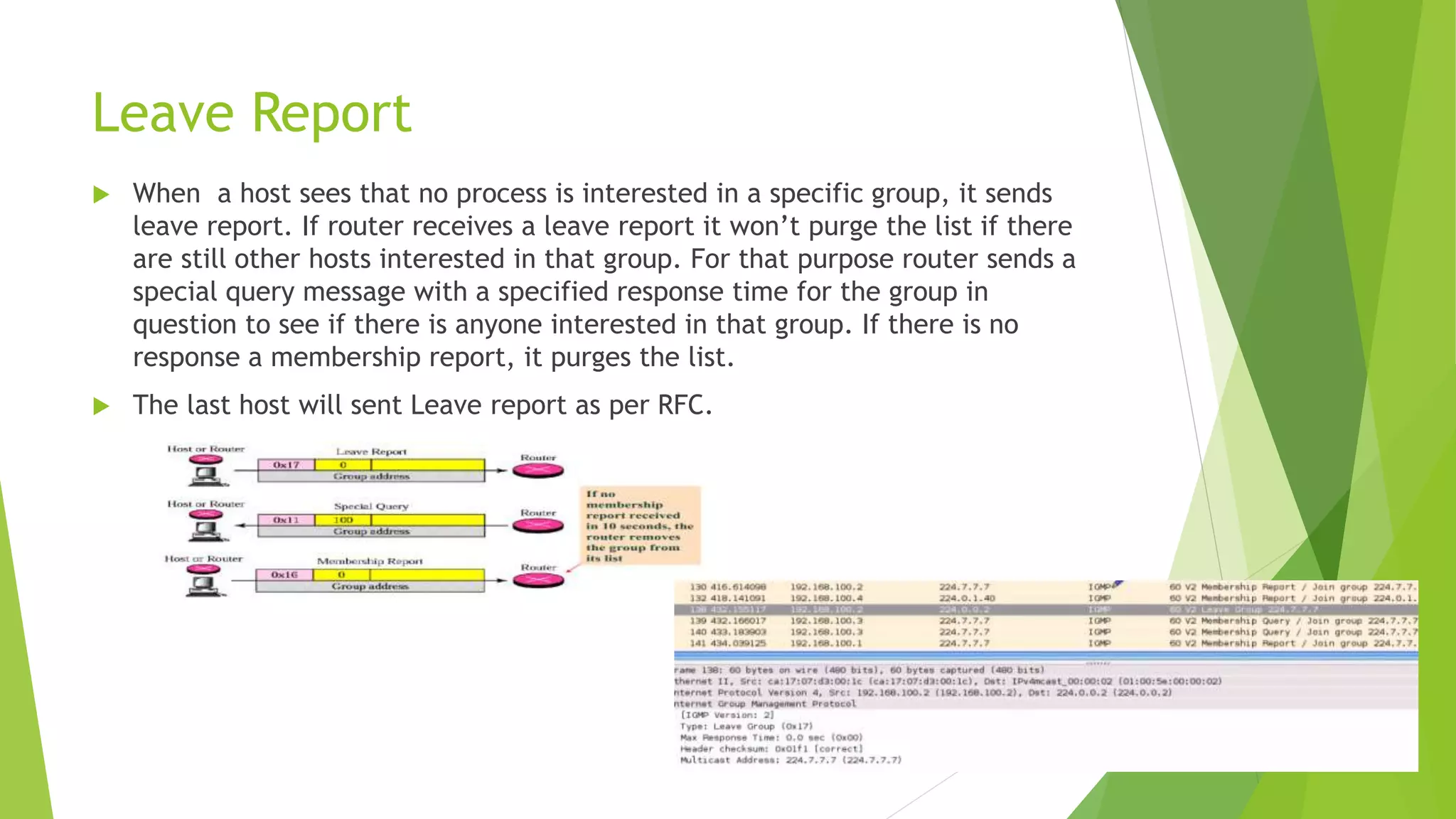 Leave Report
 When a host sees that no process is interested in a specific group, it sends
leave report. If router receives a leave report it won’t purge the list if there
are still other hosts interested in that group. For that purpose router sends a
special query message with a specified response time for the group in
question to see if there is anyone interested in that group. If there is no
response a membership report, it purges the list.
 The last host will sent Leave report as per RFC.
 