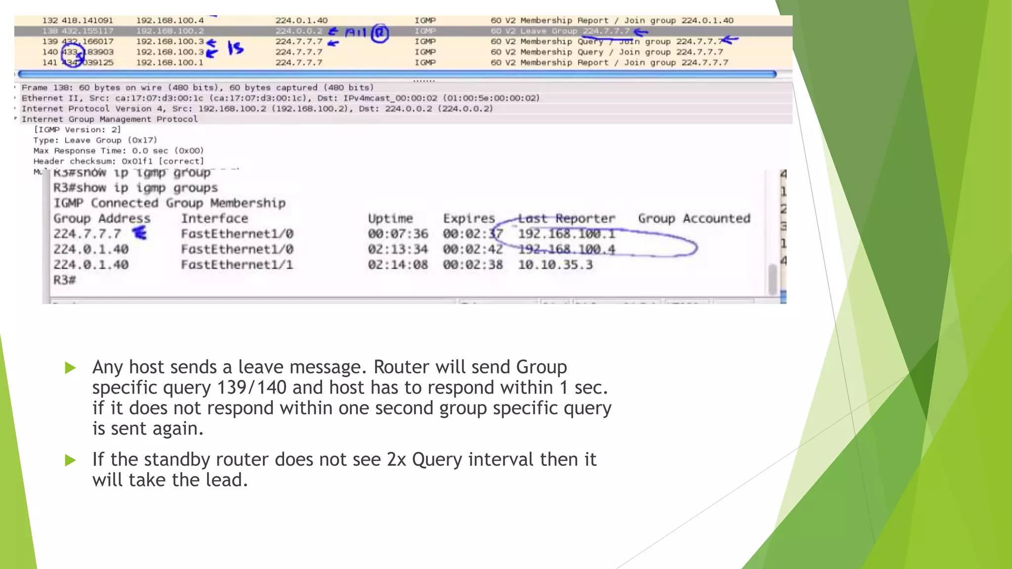  Any host sends a leave message. Router will send Group
specific query 139/140 and host has to respond within 1 sec.
if it does not respond within one second group specific query
is sent again.
 If the standby router does not see 2x Query interval then it
will take the lead.
 