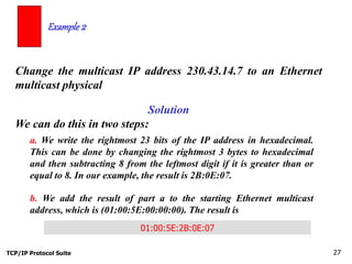 TCP/IP Protocol Suite 27
Change the multicast IP address 230.43.14.7 to an Ethernet
multicast physical
Example 2
Solution
We can do this in two steps:
a. We write the rightmost 23 bits of the IP address in hexadecimal.
This can be done by changing the rightmost 3 bytes to hexadecimal
and then subtracting 8 from the leftmost digit if it is greater than or
equal to 8. In our example, the result is 2B:0E:07.
b. We add the result of part a to the starting Ethernet multicast
address, which is (01:00:5E:00:00:00). The result is
01:00:5E:2B:0E:07
 