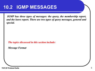 TCP/IP Protocol Suite 5
10.2 IGMP MESSAGES
IGMP has three types of messages: the query, the membership report,
and the leave report. There are two types of query messages, general and
special.
The topics discussed in this section include:
Message Format
 