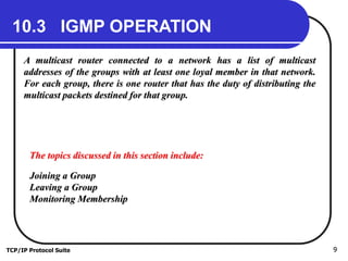 TCP/IP Protocol Suite 9
10.3 IGMP OPERATION
A multicast router connected to a network has a list of multicast
addresses of the groups with at least one loyal member in that network.
For each group, there is one router that has the duty of distributing the
multicast packets destined for that group.
The topics discussed in this section include:
Joining a Group
Leaving a Group
Monitoring Membership
 
