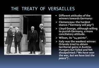 THE TREATY OF VERSAILLES
 Different attitudes of the
winners towards Germany:
 Clemenceau: the hardest
stance (“Germany will pay”)
 Lloyd George, although willing
to punish Germany, a more
conciliatory attitude.
 Wilson, its “14 points”.
 Italy was the weakest winner:
Orlando tried to obtain
territorial gains in Austria-
Hungary but failed and felt
dissapointed (“We have won
the war, but we have lost the
peace”) .
 