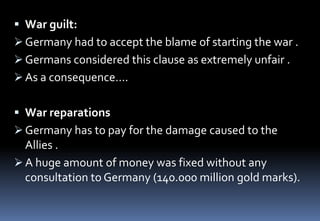  War guilt:
 Germany had to accept the blame of starting the war .
 Germans considered this clause as extremely unfair .
 As a consequence….
 War reparations
 Germany has to pay for the damage caused to the
Allies .
 A huge amount of money was fixed without any
consultation to Germany (140.000 million gold marks).
 