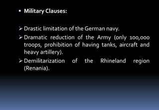  Military Clauses:
 Drastic limitation of the German navy.
 Dramatic reduction of the Army (only 100,000
troops, prohibition of having tanks, aircraft and
heavy artillery).
 Demilitarization of the Rhineland region
(Renania).
 