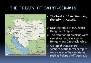THE TREATY OF SAINT-GERMAIN
 TheTreaty of Saint Germain,
signed with Austria.
 Disintegration of the Austro-
Hungarian Empire
 The result of his break up were
new states such as Austria,
Hungary and Czechoslovakia.
 On top of that, several
sections of the former empire
were annexed by new states
such as Poland andYugoslavia.
 