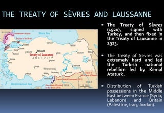 THE TREATY OF SÈVRES AND LAUSSANNE
 The Treaty of Sèvres
(1920), signed with
Turkey, and then fixed in
the Treaty of Lausanne in
1923.
 The Treaty of Sevres was
extremely hard and led
the Turkish national
rebellion led by Kemal
Ataturk.
 Distribution of Turkish
possessions in the Middle
East between France (Syria,
Lebanon) and Britain
(Palestine, Iraq, Jordan).
 