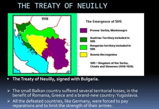 THE TREATY OF NEUILLY
 TheTreaty of Neuilly, signed with Bulgaria.
 The small Balkan country suffered several territorial losses, in the
benefit of Romania, Greece and a brand-new country:Yugoslavia.
 All the defeated countries, like Germany, were forced to pay
reparations and to limit the strength of their armies.
 
