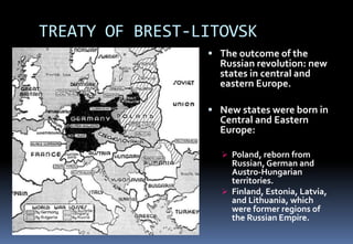 TREATY OF BREST-LITOVSK
 The outcome of the
Russian revolution: new
states in central and
eastern Europe.
 New states were born in
Central and Eastern
Europe:
 Poland, reborn from
Russian, German and
Austro-Hungarian
territories.
 Finland, Estonia, Latvia,
and Lithuania, which
were former regions of
the Russian Empire.
 