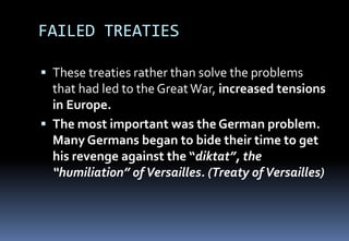 FAILED TREATIES
 These treaties rather than solve the problems
that had led to the GreatWar, increased tensions
in Europe.
 The most important was the German problem.
Many Germans began to bide their time to get
his revenge against the “diktat”, the
“humiliation” ofVersailles. (Treaty ofVersailles)
 