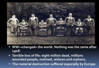  WWI «changed» the world. Nothing was the same after
1918:
 Terrible loss of life: eight million dead, millions
wounded people, maimed, widows and orphans.
 The material destruction suffered especially by Europe.
 