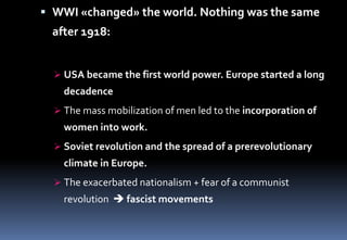  WWI «changed» the world. Nothing was the same
after 1918:
 USA became the first world power. Europe started a long
decadence
 The mass mobilization of men led to the incorporation of
women into work.
 Soviet revolution and the spread of a prerevolutionary
climate in Europe.
 The exacerbated nationalism + fear of a communist
revolution  fascist movements
 