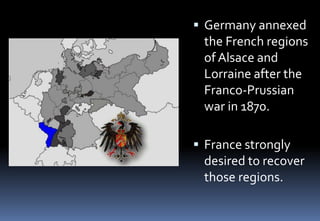  Germany annexed
the French regions
of Alsace and
Lorraine after the
Franco-Prussian
war in 1870.
 France strongly
desired to recover
those regions.
 