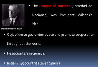  The League of Nations (Sociedad de
Naciones) was President Wilsons’s
idea.
 Objective: to guarantee peace and promote cooperation
throughout the world.
 Headquarters in Geneva.
 Initially: 45 countries (even Spain!)
Thomas Woodrow Wilson
 