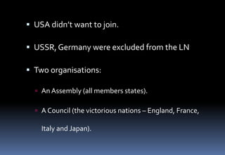  USA didn’t want to join.
 USSR, Germany were excluded from the LN
 Two organisations:
 An Assembly (all members states).
 A Council (the victorious nations – England, France,
Italy and Japan).
 