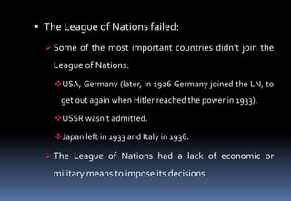  The League of Nations failed:
 Some of the most important countries didn’t join the
League of Nations:
USA, Germany (later, in 1926 Germany joined the LN, to
get out again when Hitler reached the power in 1933).
USSR wasn’t admitted.
Japan left in 1933 and Italy in 1936.
 The League of Nations had a lack of economic or
military means to impose its decisions.
 