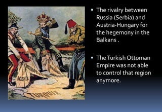  The rivalry between
Russia (Serbia) and
Austria-Hungary for
the hegemony in the
Balkans .
 TheTurkish Ottoman
Empire was not able
to control that region
anymore.
 