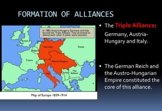 FORMATION OF ALLIANCES
 The Triple Alliance:
Germany, Austria-
Hungary and Italy.
 The German Reich and
the Austro-Hungarian
Empire constituted the
core of this alliance.
 
