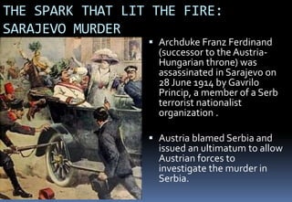 THE SPARK THAT LIT THE FIRE:
SARAJEVO MURDER
 Archduke Franz Ferdinand
(successor to the Austria-
Hungarian throne) was
assassinated in Sarajevo on
28 June 1914 by Gavrilo
Princip, a member of a Serb
terrorist nationalist
organization .
 Austria blamed Serbia and
issued an ultimatum to allow
Austrian forces to
investigate the murder in
Serbia.
 