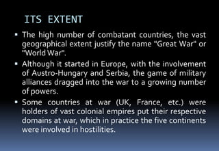 ITS EXTENT
 The high number of combatant countries, the vast
geographical extent justify the name "Great War" or
"WorldWar".
 Although it started in Europe, with the involvement
of Austro-Hungary and Serbia, the game of military
alliances dragged into the war to a growing number
of powers.
 Some countries at war (UK, France, etc.) were
holders of vast colonial empires put their respective
domains at war, which in practice the five continents
were involved in hostilities.
 