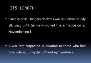 ITS LENGTH
 Since Austria-Hungary declares war on Serbia on July
28, 1914 until Germany signed the armistice on 11
November 1918.
 A war that surpassed in duration to those who had
taken place during the 18th and 19th centuries.
 