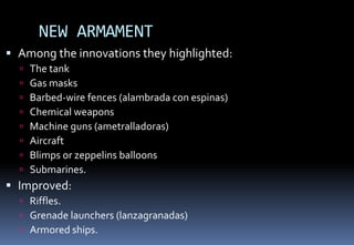 NEW ARMAMENT
 Among the innovations they highlighted:
 The tank
 Gas masks
 Barbed-wire fences (alambrada con espinas)
 Chemical weapons
 Machine guns (ametralladoras)
 Aircraft
 Blimps or zeppelins balloons
 Submarines.
 Improved:
 Riffles.
 Grenade launchers (lanzagranadas)
 Armored ships.
 
