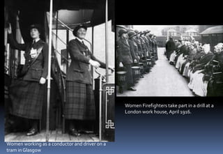 Women working as a conductor and driver on a
tram in Glasgow
Women Firefighters take part in a drill at a
London work house, April 1916.
 
