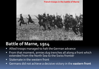 Battle of Marne, 1914
 Allied troops managed to halt the German advance
 From that moment, armies dug trenches all along a front which
extended from the North Sea to the Swiss frontier
 Stalemate in the western front
 Germans did not achieve a decisive victory in the eastern front
French troops in the battle of Marne
 