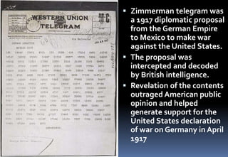  Zimmerman telegram was
a 1917 diplomatic proposal
from the German Empire
to Mexico to make war
against the United States.
 The proposal was
intercepted and decoded
by British intelligence.
 Revelation of the contents
outraged American public
opinion and helped
generate support for the
United States declaration
of war on Germany in April
1917
 