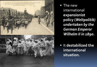  The new
international
expansionist
policy (Weltpolitik)
undertaken by the
German Emperor
Wilhelm II in 1890.
 It destabilized the
international
situation.
 