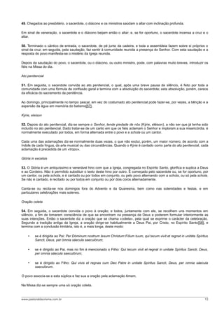49. Chegados ao presbitério, o sacerdote, o diácono e os ministros saúdam o altar com inclinação profunda.

Em sinal de veneração, o sacerdote e o diácono beijam então o altar; e, se for oportuno, o sacerdote incensa a cruz e o
altar.

50. Terminado o cântico de entrada, o sacerdote, de pé junto da cadeira, e toda a assembleia fazem sobre si próprios o
sinal da cruz; em seguida, pela saudação, faz sentir à comunidade reunida a presença do Senhor. Com esta saudação e a
resposta do povo manifesta-se o mistério da Igreja reunida.

Depois da saudação do povo, o sacerdote, ou o diácono, ou outro ministro, pode, com palavras muito breves, introduzir os
fiéis na Missa do dia.

Ato penitencial

51. Em seguida, o sacerdote convida ao ato penitencial, o qual, após uma breve pausa de silêncio, é feito por toda a
comunidade com uma fórmula de confissão geral e termina com a absolvição do sacerdote; esta absolvição, porém, carece
da eficácia do sacramento da penitência.

Ao domingo, principalmente no tempo pascal, em vez do costumado ato penitencial pode fazer-se, por vezes, a bênção e a
aspersão da água em memória do batismo[57].

Kýrie, eleison

52. Depois do ato penitencial, diz-se sempre o Senhor, tende piedade de nós (Kýrie, eléison), a não ser que já tenha sido
incluído no ato penitencial. Dado tratar-se de um canto em que os fiéis aclamam o Senhor e imploram a sua misericórdia, é
normalmente executado por todos, em forma alternada entre o povo e a schola ou um cantor.

Cada uma das aclamações diz-se normalmente duas vezes, o que não exclui, porém, um maior número, de acordo com a
índole de cada língua, da arte musical ou das circunstâncias. Quando o Kýrie é cantado como parte do ato penitencial, cada
aclamação é precedida de um «tropo».

Glória in excelsis

53. O Glória é um antiquíssimo e venerável hino com que a Igreja, congregada no Espírito Santo, glorifica e suplica a Deus
e ao Cordeiro. Não é permitido substituir o texto deste hino por outro. É começado pelo sacerdote ou, se for oportuno, por
um cantor, ou pela schola, e é cantado ou por todos em conjunto, ou pelo povo alternando com a schola, ou só pela schola.
Se não é cantado, é recitado ou por todos em conjunto ou por dois coros alternadamente.

Canta-se ou recita-se nos domingos fora do Advento e da Quaresma, bem como nas solenidades e festas, e em
particulares celebrações mais solenes.

Oração coleta

54. Em seguida, o sacerdote convida o povo à oração; e todos, juntamente com ele, se recolhem uns momentos em
silêncio, a fim de tomarem consciência de que se encontram na presença de Deus e poderem formular interiormente as
suas intenções. Então o sacerdote diz a oração que se chama «coleta», pela qual se exprime o carácter da celebração.
Segundo a tradição antiga da Igreja, a oração dirige-se habitualmente a Deus Pai, por Cristo, no Espírito Santo[58], e
termina com a conclusão trinitária, isto é, a mais longa, deste modo:

    •    se é dirigida ao Pai: Per Dóminum nostrum Iesum Christum Fílium tuum, qui tecum vivit et regnat in unitáte Spíritus
         Sancti, Deus, per ómnia sáecula saeculórum;

    •    se é dirigido ao Pai, mas no fim é mencionado o Filho: Qui tecum vivit et regnat in unitate Spíritus Sancti, Deus,
         per omnia sáecula saeculórum;

    •    se é dirigido ao Filho: Qui vivis et regnas cum Deo Patre in unitate Spíritus Sancti, Deus, per omnia sáecula
         saeculórum.

O povo associa-se a esta súplica e faz sua a oração pela aclamação Amem.

Na Missa diz-se sempre uma só oração coleta.



www.pastoraldacrisma.com.br                                                                                              12
 