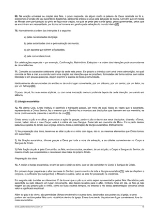 69. Na oração universal ou oração dos fiéis, o povo responde, de algum modo à palavra de Deus recebida na fé e,
exercendo a função do seu sacerdócio baptismal, apresenta preces a Deus pela salvação de todos. Convém que em todas
as Missas com participação do povo se faça esta oração, na qual se pede pela santa Igreja, pelos governantes, pelos que
se encontram em necessidade, por todos os homens em geral e pela salvação do mundo inteiro[67].

70. Normalmente a ordem das intenções é a seguinte:

         a) pelas necessidades da Igreja;

         b) pelas autoridades civis e pela salvação do mundo;

         c) por aqueles que sofrem dificuldades;

         d) pela comunidade local.

Em celebrações especiais – por exemplo, Confirmação, Matrimônio, Exéquias – a ordem das intenções pode acomodar-se
às circunstâncias.

71. Compete ao sacerdote celebrante dirigir da sede esta prece. Ele próprio a introduz com uma breve admonição, na qual
convida os fiéis a orar, e a conclui com uma oração. As intenções que se propõem, formuladas de forma sóbria, com sábia
liberdade e em poucas palavras, devem exprimir a súplica de toda a comunidade.

Habitualmente são enunciadas do ambão ou de outro lugar conveniente, por um diácono, por um cantor, por um leitor, ou
por um fiel leigo[68].

O povo, de pé, faz suas estas súplicas, ou com uma invocação comum proferida depois de cada intenção, ou orando em
silêncio.

C) Liturgia eucarística

72. Na última Ceia, Cristo instituiu o sacrifício e banquete pascal, por meio do qual, todas as vezes que o sacerdote,
representando a Cristo Senhor, faz o mesmo que o Senhor fez e mandou aos discípulos que fizessem em sua memória, se
torna continuamente presente o sacrifício da cruz[69].

Cristo tomou o pão e o cálice, pronunciou a ação de graças, partiu o pão e deu-o aos seus discípulos, dizendo: «Tomai,
comei, bebei: isto é o meu Corpo; este é o cálice do meu Sangue. Fazei isto em memória de Mim». Foi a partir destas
palavras e gestos de Cristo que a Igreja ordenou toda a celebração da liturgia eucarística. Efetivamente:

1) Na preparação dos dons, levam-se ao altar o pão e o vinho com água, isto é, os mesmos elementos que Cristo tomou
em suas mãos.

2) Na Oração eucarística, dão-se graças a Deus por toda a obra da salvação, e as oblatas convertem-se no Corpo e
Sangue de Cristo.

3) Pela fração do pão e pela Comunhão, os fiéis, embora muitos, recebem, de um só pão, o Corpo e Sangue do Senhor, do
mesmo modo que os Apóstolos o receberam das mãos do próprio Cristo.

Preparação dos dons

73. A iniciar a liturgia eucarística, levam-se para o altar os dons, que se vão converter no Corpo e Sangue de Cristo.

Em primeiro lugar prepara-se o altar ou mesa do Senhor, que é o centro de toda a liturgia eucarística[70]; nele se dispõem o
corporal, o purificador (ou sanguinho), o Missal e o cálice, salvo se este for preparado na credência.

Em seguida são trazidas as oferendas. É de louvar que o pão e o vinho sejam apresentados pelos fiéis. Recebidos pelo
sacerdote ou pelo diácono em lugar conveniente, são depois levados para o altar. Embora, hoje em dia, os fiéis já não
tragam do seu próprio pão e vinho, como se fazia noutros tempos, no entanto o rito desta apresentação conserva ainda
valor e significado espiritual.

Além do pão e do vinho, são permitidas ofertas em dinheiro e outros dons, destinados aos pobres ou à Igreja, e tanto
podem ser trazidos pelos fiéis como recolhidos dentro da Igreja. Estes dons serão dispostos em lugar conveniente, fora da
mesa eucarística.

www.pastoraldacrisma.com.br                                                                                              15
 